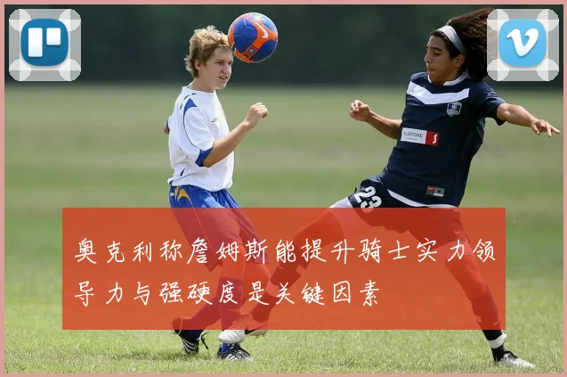 奥克利称詹姆斯能提升骑士实力领导力与强硬度是关键因素