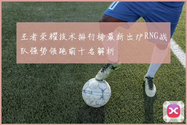 王者荣耀技术排行榜最新出炉RNG战队强势领跑前十名解析