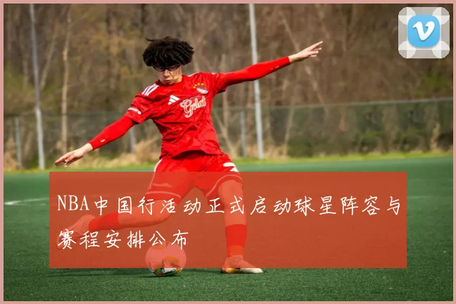 NBA中国行活动正式启动球星阵容与赛程安排公布