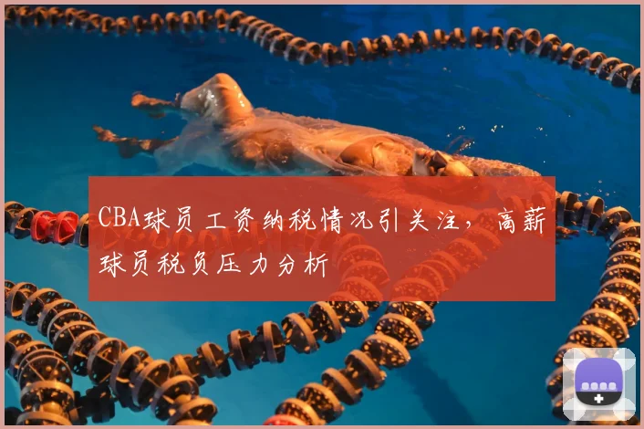 CBA球员工资纳税情况引关注，高薪球员税负压力分析