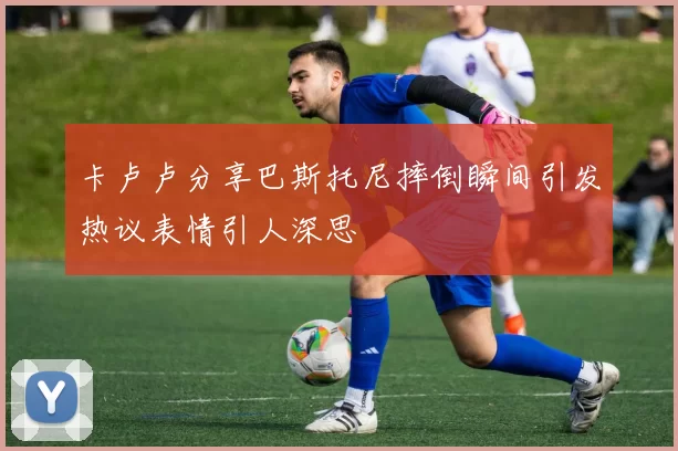 卡卢卢分享巴斯托尼摔倒瞬间引发热议表情引人深思