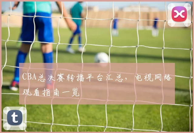 CBA总决赛转播平台汇总,电视网络观看指南一览