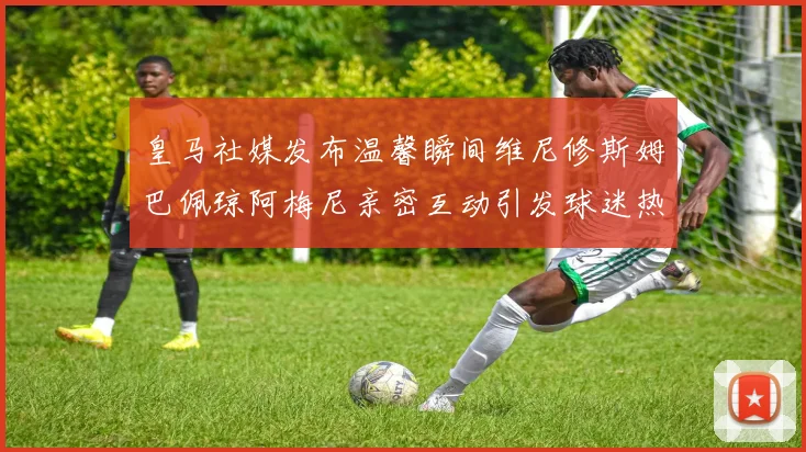 皇马社媒发布温馨瞬间维尼修斯姆巴佩琼阿梅尼亲密互动引发球迷热议