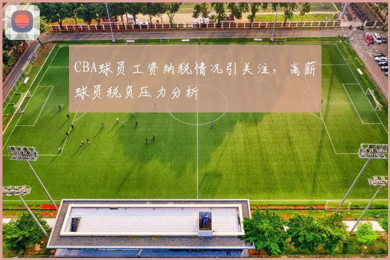 CBA球员工资纳税情况引关注，高薪球员税负压力分析