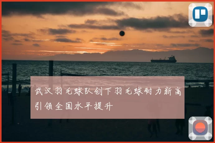 武汉羽毛球队创下羽毛球耐力新高引领全国水平提升