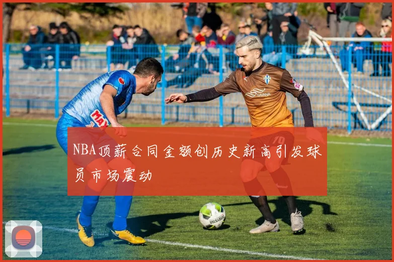 NBA顶薪合同金额创历史新高引发球员市场震动