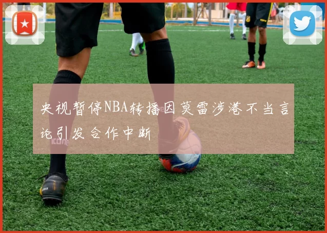 央视暂停NBA转播因莫雷涉港不当言论引发合作中断