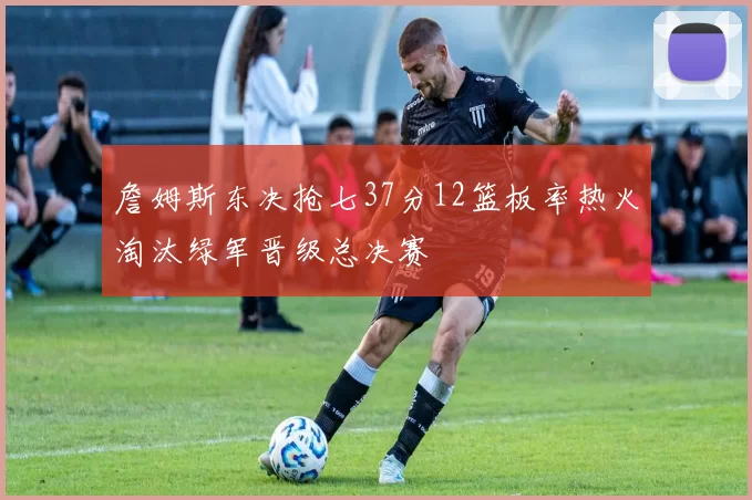 詹姆斯东决抢七37分12篮板率热火淘汰绿军晋级总决赛