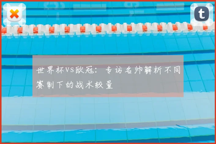 世界杯vs欧冠:专访名帅解析不同赛制下的战术较量