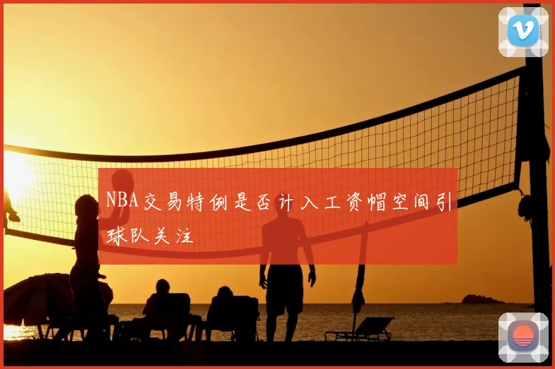 NBA交易特例是否计入工资帽空间引球队关注