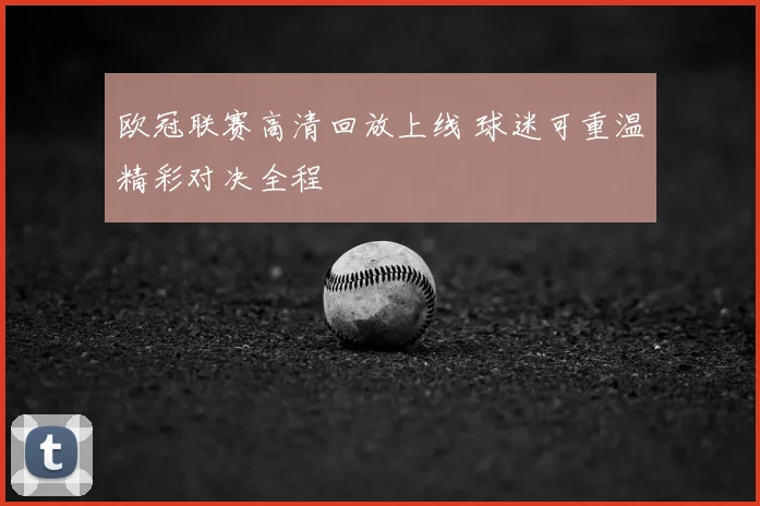 欧冠联赛高清回放上线 球迷可重温精彩对决全程