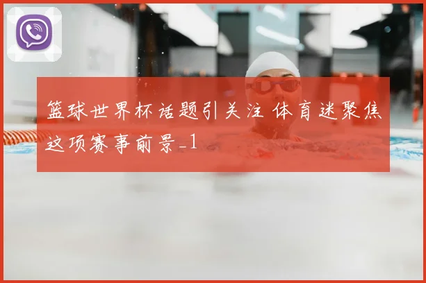 篮球世界杯话题引关注 体育迷聚焦这项赛事前景_1