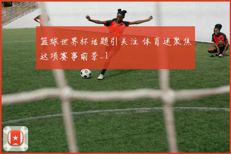 篮球世界杯话题引关注 体育迷聚焦这项赛事前景_1