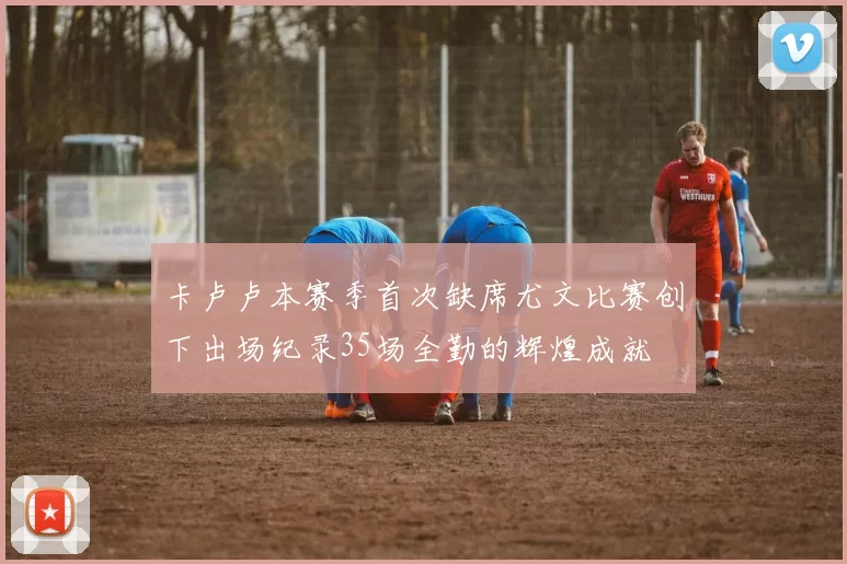 卡卢卢本赛季首次缺席尤文比赛创下出场纪录35场全勤的辉煌成就