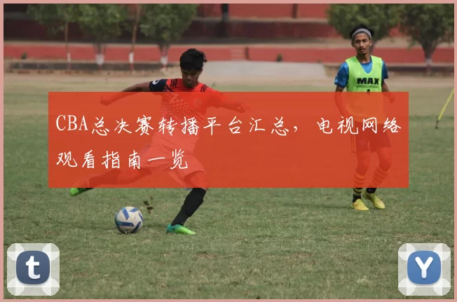 CBA总决赛转播平台汇总,电视网络观看指南一览