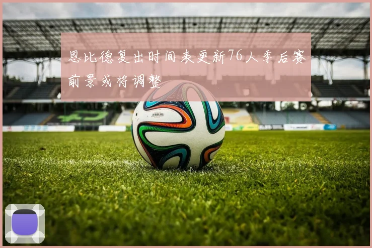 恩比德复出时间表更新76人季后赛前景或将调整