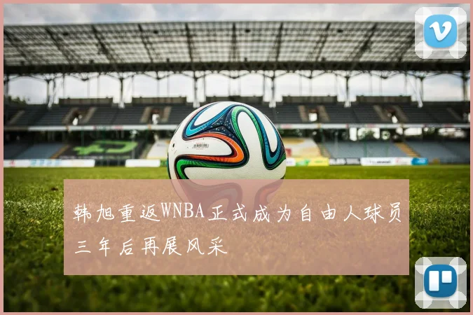 韩旭重返WNBA正式成为自由人球员三年后再展风采