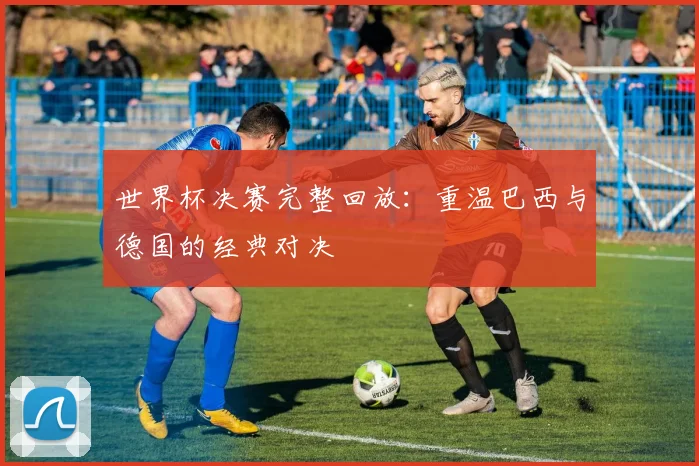 世界杯决赛完整回放：重温巴西与德国的经典对决