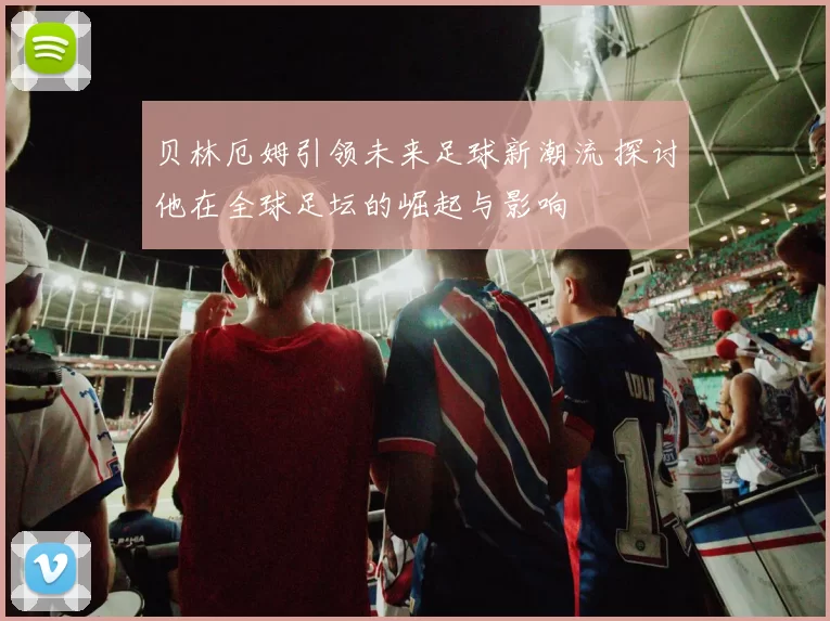 贝林厄姆引领未来足球新潮流 探讨他在全球足坛的崛起与影响