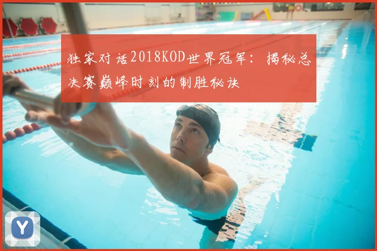 独家对话2018KOD世界冠军:揭秘总决赛巅峰时刻的制胜秘诀