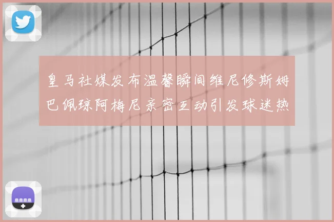 皇马社媒发布温馨瞬间维尼修斯姆巴佩琼阿梅尼亲密互动引发球迷热议