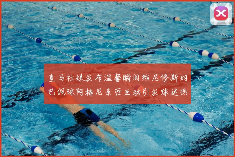 皇马社媒发布温馨瞬间维尼修斯姆巴佩琼阿梅尼亲密互动引发球迷热议