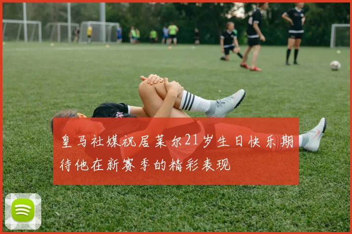皇马社媒祝居莱尔21岁生日快乐期待他在新赛季的精彩表现