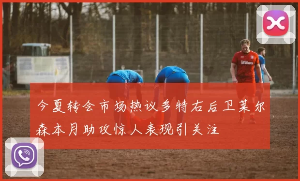 今夏转会市场热议多特右后卫莱尔森本月助攻惊人表现引关注