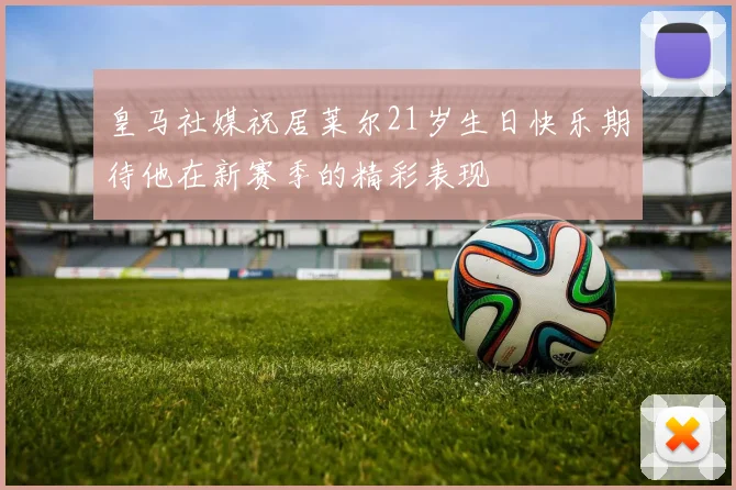 皇马社媒祝居莱尔21岁生日快乐期待他在新赛季的精彩表现