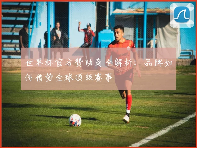 世界杯官方赞助商全解析:品牌如何借势全球顶级赛事