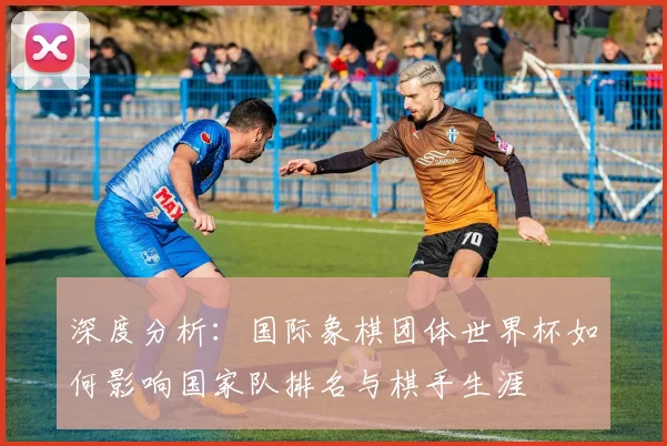 深度分析:国际象棋团体世界杯如何影响国家队排名与棋手生涯