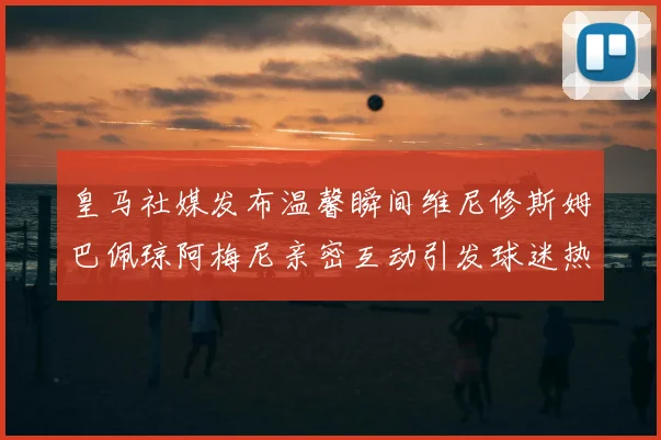 皇马社媒发布温馨瞬间维尼修斯姆巴佩琼阿梅尼亲密互动引发球迷热议