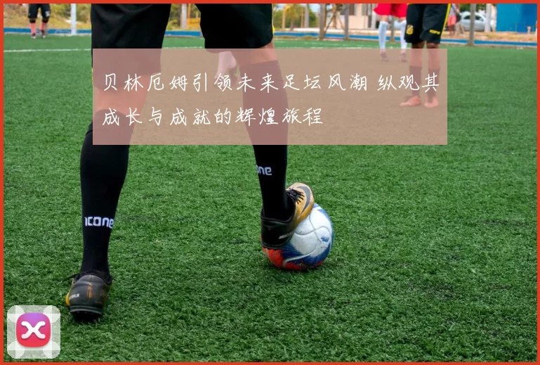 贝林厄姆引领未来足坛风潮 纵观其成长与成就的辉煌旅程