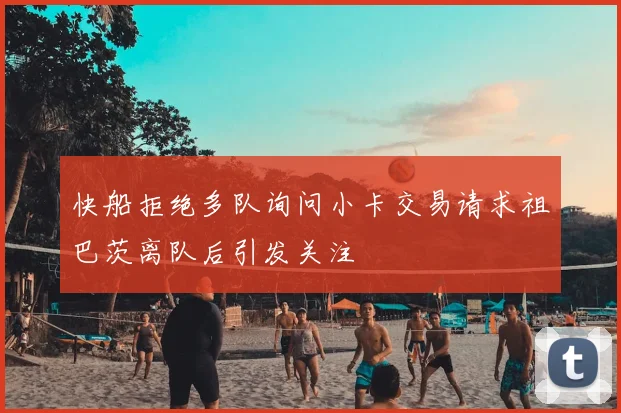 快船拒绝多队询问小卡交易请求祖巴茨离队后引发关注