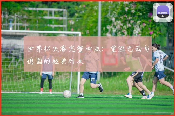 世界杯决赛完整回放：重温巴西与德国的经典对决
