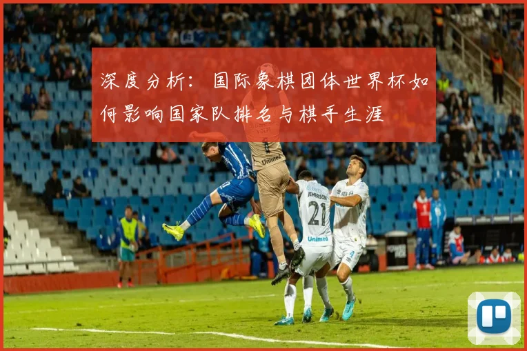 深度分析：国际象棋团体世界杯如何影响国家队排名与棋手生涯