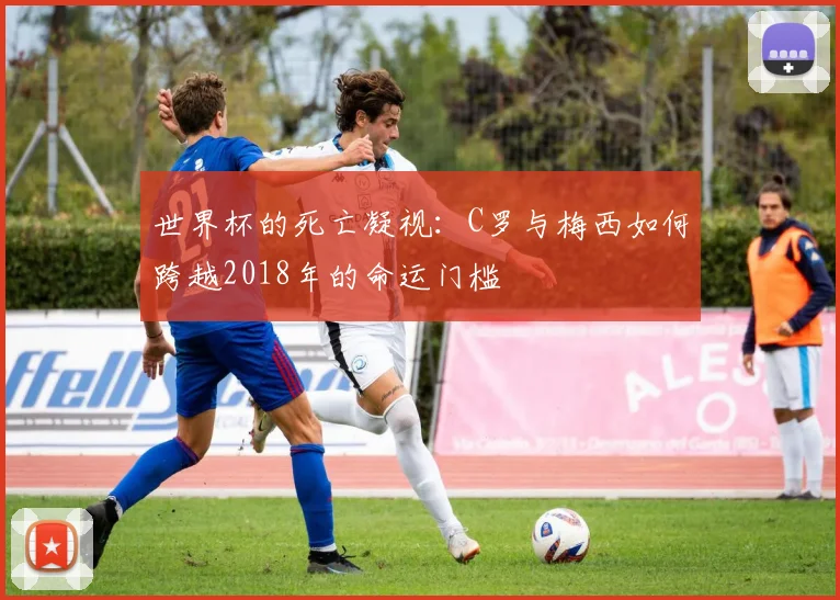 世界杯的死亡凝视：C罗与梅西如何跨越2018年的命运门槛