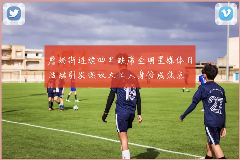 詹姆斯连续四年缺席全明星媒体日活动引发热议大忙人身份成焦点