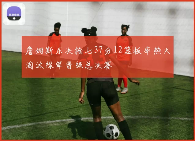 詹姆斯东决抢七37分12篮板率热火淘汰绿军晋级总决赛