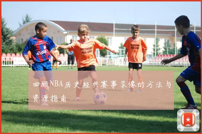 回顾NBA历史经典赛事录像的方法与资源指南