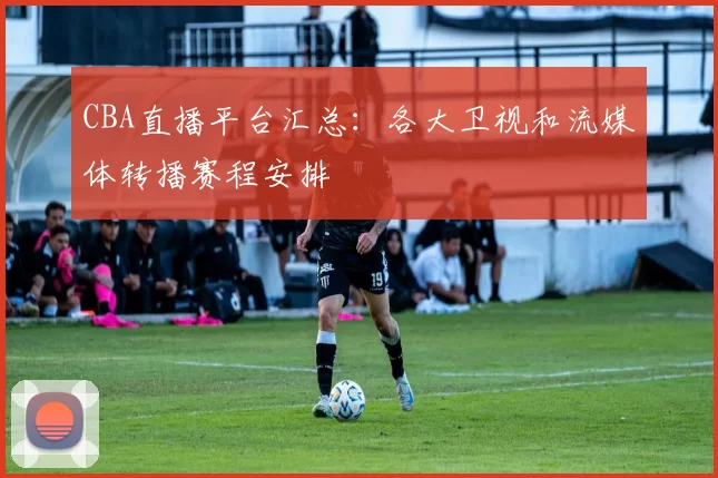 CBA直播平台汇总：各大卫视和流媒体转播赛程安排