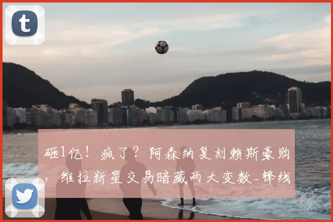砸1亿!疯了?阿森纳复刻赖斯豪购,维拉新星交易暗藏两大变数_锋线_英超_凯雷斯