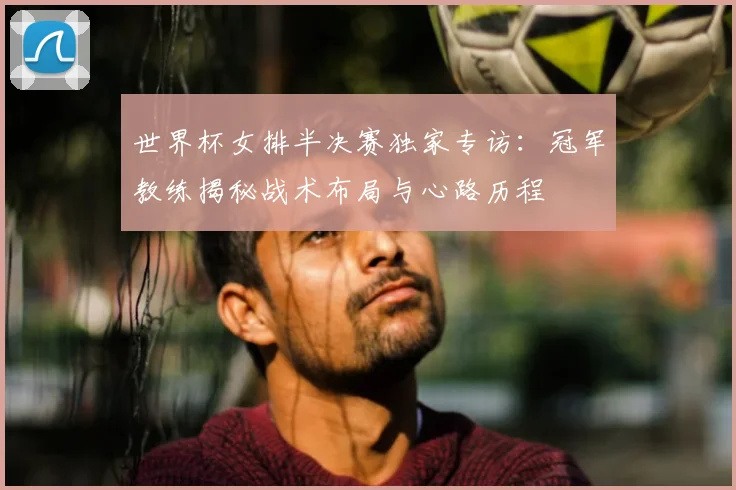 世界杯女排半决赛独家专访：冠军教练揭秘战术布局与心路历程