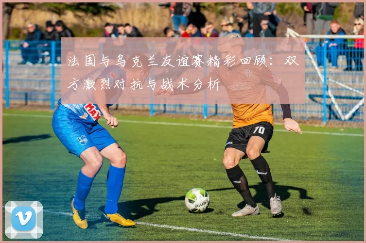 法国与乌克兰友谊赛精彩回顾：双方激烈对抗与战术分析