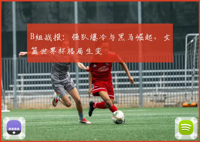 B组战报：强队爆冷与黑马崛起，女篮世界杯格局生变