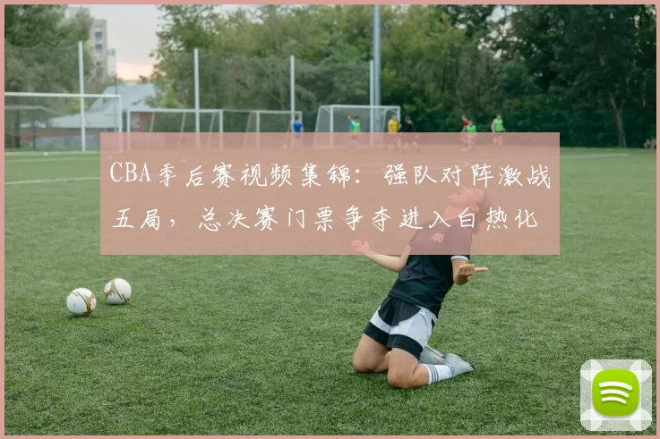CBA季后赛视频集锦：强队对阵激战五局，总决赛门票争夺进入白热化