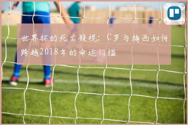 世界杯的死亡凝视：C罗与梅西如何跨越2018年的命运门槛