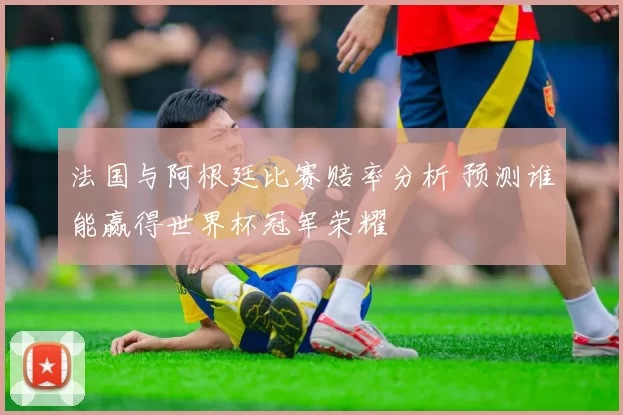 法国与阿根廷比赛赔率分析 预测谁能赢得世界杯冠军荣耀
