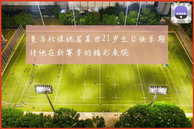皇马社媒祝居莱尔21岁生日快乐期待他在新赛季的精彩表现