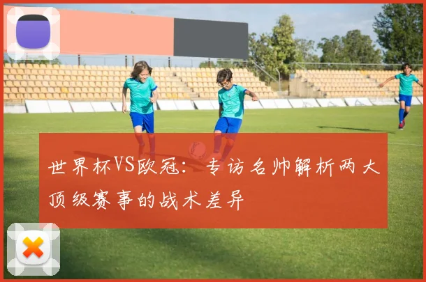 世界杯VS欧冠:专访名帅解析两大顶级赛事的战术差异